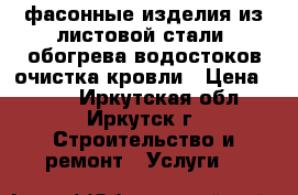 фасонные изделия из листовой стали, обогрева водостоков очистка кровли › Цена ­ 200 - Иркутская обл., Иркутск г. Строительство и ремонт » Услуги   